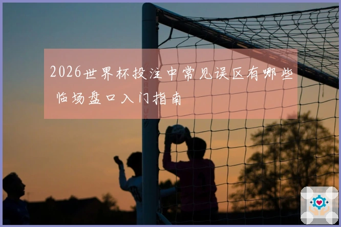 2026世界杯投注中常见误区有哪些 临场盘口入门指南
