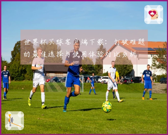世界杯买球客户端下载：打破难题的最佳选择与使用体验对比分析
