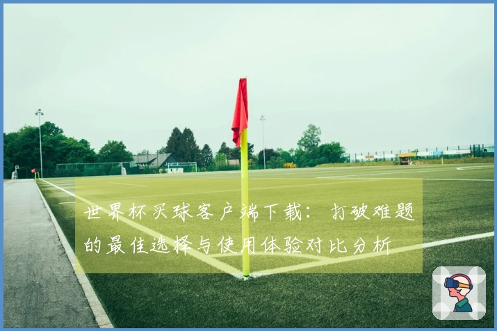 世界杯买球客户端下载：打破难题的最佳选择与使用体验对比分析