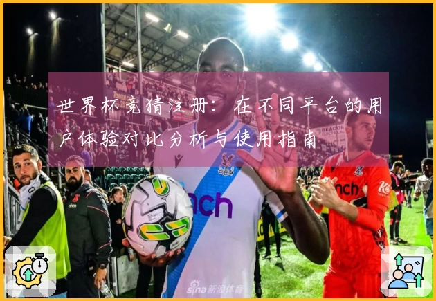 世界杯竞猜注册：在不同平台的用户体验对比分析与使用指南
