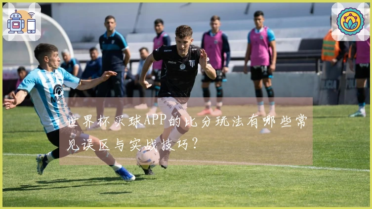 世界杯买球APP的比分玩法有哪些常见误区与实战技巧？